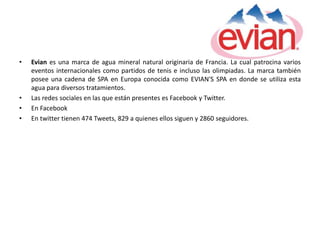 •   Evian es una marca de agua mineral natural originaria de Francia. La cual patrocina varios
    eventos internacionales como partidos de tenis e incluso las olimpiadas. La marca también
    posee una cadena de SPA en Europa conocida como EVIAN'S SPA en donde se utiliza esta
    agua para diversos tratamientos.
•   Las redes sociales en las que están presentes es Facebook y Twitter.
•   En Facebook
•   En twitter tienen 474 Tweets, 829 a quienes ellos siguen y 2860 seguidores.
 