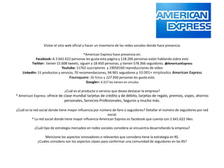 Visitar el sitio web oficial y hacer un inventario de las redes sociales donde hace presencia.

                                             *American Express hace presencia en:
            Facebook: A 2.641.622 personas les gusta esta página y 118.266 personas están hablando sobre esto
          Twitter: tienen 15.608 tweets, siguen a 18.450 personas, y tienen 578.366 seguidores. @AmericanExpress
                             Youtube: 11762 suscriptores y 19050160 reproducciones de vídeo
    LinkedIn: 11 productos y servicio, 70 recomendaciones, 94.901 seguidores y 10.001+ empleados American Express
                                   Foursquare: 36 fotos y 127.950 personas les gusta esto.
                                              Google+: 4.317 les tienen en círculos

                              ¿Cuál es el producto o servicio que desea destacar la empresa?
* American Express: ofrece de clase mundial tarjetas de crédito y de débito, tarjetas de regalo, premios, viajes, ahorros
                               personales, Servicios Profesionales, Seguros y mucho más.

¿Cuál es la red social donde tiene mayor influencia por número de fans o seguidores? Detallar el número de seguidores por red
                                                            social.
           * La red social donde tiene mayor influencia American Express es facebook que cuenta con 2.641.622 likes

           ¿Cuál tipo de estrategia mercadeo en redes sociales considera se encuentra desarrollando la empresa?

                 Mencione los aspectos innovadores o relevantes que considera tiene la estrategia en RS.
             ¿Cuáles considera son los aspectos claves para conformar una comunidad de seguidores en las RS?
 