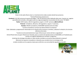 Visitar el sitio web oficial y hacer un inventario de las redes sociales donde hace presencia.
                                                * Animal Planet hace presencia en:
    Facebook: 8.315.961 personas les gusta esta página · 105.747 personas están hablando sobre esto. Cuentan con paginas
          para diferentes animales, como gatos y perros y algunos programas reconocidos de ellos como “PIT BOSS”.
                 Twitter: 8.872 tweets, 236.515 seguidores y siguen a 12.697 personas. @AnimalPlanet
                           Pinterest: 18 tableros, 202 pines, 334 seguidores y siguen a 7 personas.
                             Youtube: 395326 suscriptores y 422633083 reproducciones de vídeo
                                *¿Cuál es el producto o servicio que desea destacar la empresa?
Están dedicados a programación relacionada con la relación entre humanos y animales, y destacar la relación y los vínculos
                                                         afectivos entre estos.
                  *¿Cuál es la red social donde tiene mayor influencia por número de fans o seguidores?
Animal Planet tiene una gran influencia en Youtube, pues su numero de reproducciones es 422633083 y en Facebook pues
                                     cuentan con paginas detalladas por animales o programas.
         ¿Cuál tipo de estrategia mercadeo en redes sociales considera se encuentra desarrollando la empresa?
                 Mencione los aspectos innovadores o relevantes que considera tiene la estrategia en RS.
           ¿Cuáles considera son los aspectos claves para conformar una comunidad de seguidores en las RS?
 