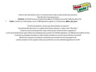 Visitar el sitio web oficial y hacer un inventario de las redes sociales donde hace presencia.
                                                  * Bon Bon Bum hace presencia en:
                 Facebook: A 518.464 personas les gusta esta página y 10.300 personas están hablando sobre esto.
•   Twitter: cuentan con 2.662 tweets, tienen 3.380 seguidores y siguen a 1.125 personas. @Bon_Bon_Bum

                                  *¿Cuál es el producto o servicio que desea destacar la empresa?
                   Actualmente Bon Bon Bum en su pagina oficial desean destacar su sabor nuevo “Blue Razz”
                       *¿Cuál es la red social donde tiene mayor influencia por número de fans o seguidores?
La red social donde tienen mayor influencia es facebook pues cuentan con 518.464 seguidores y 10.300 personas hablan de ellos.
              ¿Cuál tipo de estrategia mercadeo en redes sociales considera se encuentra desarrollando la empresa?
                      Mencione los aspectos innovadores o relevantes que considera tiene la estrategia en RS.
                ¿Cuáles considera son los aspectos claves para conformar una comunidad de seguidores en las RS?
 