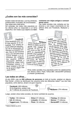 Los adolescentes y las Redes Sociales /   5




¿Cuáles son las más conocidas?
Existen redes de todo tipo. Las hay ar­ís­icas,
                                       t t           con­ rarse con viejos amigos o conocer
                                                          t
profesionales, musicales, de uni­ ersidades…
                                v                    gente nueva.
Hay redes para cada tema.                            Las redes sociales más visitadas por los
Sin embargo, las redes más populares en              jóvenes y con mayor crecimiento en los
los últimos años no responden a un tema              últimos años son Facebook, MySpace y
específico. Son redes cuyo objetivo es reen­         Twitter.




                  Facebook                                          Twitter ter.com) No es
                                                                               it
(www.face    book.com): Es                                          (www.tw s más masivas.
                         ac­         (w w w .M y S p MySpace        aun d   e la          iblemente
                                                                                                     ,
la más popular en la                                 a                       es pos ás creció
            Fue creada en            Nació en 200 c e .c o m ):      Pero
tua­idad.
     l                                              3 y es la se­                  s que m
 el año 2004 por estudian
                            ­        gunda más
                                                    vi               una de la imos años, des­
             Universidad de         Internet. Si b sitada de                      lt
                                                                     en los ú ció en el 2006.
 tes de la                                          ie
                            i­      fine como un n se de­             de qu  e na
                                                                                           ad es q
                                                                                                    ue
 Har­ ard, en Estados Un
       v                                            sitio social,
                                                                             articularid suarios en­
             en día funciona        ganó su pop                       Su p
 dos. Hoy                                           u                              a los u
                          cer      permitir crear laridad al           permite
                                                                           ­                , mensaje
                                                                                                       s
  co­ o una red para ha
     m                                             perfiles pa­                 ini-textos ominados
                          en­      ra músicos, co                      viar m
  nuevos amigos o re                                n                                ves den
                            s.     se en una pla virtiéndo­             muy bre de no más de
  contrarse con antiguo                            taforma de
  Los usua     rios publican      pro­ oción d
                                       m          e bandas.             “tweets”, teres. Las esta­
                                                                                      c
  in­­ mación persona
    for                   l y     Los usuarios
                                                  de esta red           140 cara icen que circu­
              al, suben fotos,    pueden subir                           dísti cas d                 s de
   pro­esion
        f                                         y                                        3 mi­lone
                                                                                               l
                            vi­   música en form escuchar                      más de ía.
   com­ arten música o
          p                                         a legal.             lan
                                                                                       por d
   deos, ch  atean y son par­                                             “tweets”
                             e­
   te de grupos según int
   re­ es afi
       s      nes.                 Otras redes sociales muy populares entre los adolescentes
                                   son: Sónico, Orkut, Flickr, Yahoo 360°, DevianART (artística)
                                   y Linkedin (profesional).

Las redes en cifras…
Al año 2009, más de 850 millones de personas en todo el mundo, estaban en alguna
Red Social. ¿Cómo se distribuyen los usuarios entre las diferentes redes?1 Las dos más
populares, como dijimos, atraen a la gran mayoría:

       Facebook: 400 millones.
       En la Argentina, existen más
       de 7 millones de usuarios de Facebook.                           MySpace: 274 millones

Luego, existen otras redes sociales, de menor cantidad de usuarios.

       Twitter: 105 millones             Orkut: 67 millones             Fotolog: 20 millones
       hi5: 80 millones                  Linkedin: 43 millones          Sónico: 17 millones
       Tagged.com: 70 millones           Flickr: 32 millones            DevianART: 9 millones
______________
(1)
    Datos a febrero de 2010
 