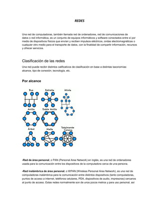 REDES


Una red de computadoras, también llamada red de ordenadores, red de comunicaciones de
datos o red informática, es un conjunto de equipos informáticos y software conectados entre sí por
medio de dispositivos físicos que envían y reciben impulsos eléctricos, ondas electromagnéticas o
cualquier otro medio para el transporte de datos, con la finalidad de compartir información, recursos
y ofrecer servicios.




Clasificación de las redes
Una red puede recibir distintos calificativos de clasificación en base a distintas taxonomías:
alcance, tipo de conexión, tecnología, etc.



Por alcance




-Red de área personal, o PAN (Personal Area Network) en inglés, es una red de ordenadores
usada para la comunicación entre los dispositivos de la computadora cerca de una persona.

-Red inalámbrica de área personal, o WPAN (Wireless Personal Area Network), es una red de
computadoras inalámbrica para la comunicación entre distintos dispositivos (tanto computadoras,
puntos de acceso a internet, teléfonos celulares, PDA, dispositivos de audio, impresoras) cercanos
al punto de acceso. Estas redes normalmente son de unos pocos metros y para uso personal, así
 