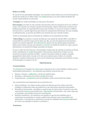 Redes en Anillo
Es una de las tres principales topologías. Las estaciones están unidas una con otra formando un
círculo por medio de un cable común. Las señalescirculan en un solo sentido alrededor del
círculo, regenerándose en cada nodo.
    Ventajas: los cuellos de botellas son muy pocos frecuentes
Desventajas: al existir un solo canal de comunicación entre las estaciones de la red, si falla el
canal o una estación, las restantes quedan incomunicadas. Algunos fabricantes resuelven este
problema poniendo un canal alternativo para casos de fallos, si uno de los canales es viable la
red está activa, o usando algoritmos para aislar las componentes defectuosas. Es muy compleja
su administración, ya que hay que definir una estación para que controle el token.
    Existe un mecanismo para la resolución de conflictos en la transmisión de datos:
 Token Ring: La estación se conecta al anillo por una unidad de interfaz (RIU), cada RIU es
responsable de controlar el paso de los datos por ella, así como de regenerar la transmisión y
pasarla a la estación siguiente. Si la dirección de cabecera de una determinada transmisión
indica que los datos son para una estación en concreto, la unidad de interfaz los copia y pasa la
información a la estación de trabajo conectada a la misma.
Se usa en redes de área local con o sin prioridad, el token pasa de estación en estación en forma
cíclica, inicialmente en estado desocupado. Cada estación cuando tiene el token (en este
momento la estación controla el anillo), si quiere transmitir cambia su estado a ocupado,
agregando los datos atrás y lo pone en la red, caso contrario pasa el token a la estación
siguiente. Cuando el token pasa de nuevo por la estación que transmitió, saca los datos, lo pone
en desocupado y lo regresa a la red.
                                          PROTOCOLOS
    Características
 Un protocolo es el conjunto de normas para comunicarse dos o más entidades ( objetos que se
intercambian información ) . Los elementos que definen un protocolo son :
     Sintaxis : formato , codificación y niveles de señal de datos .
     Semántica : información de control y gestión de errores .
     Temporización : coordinación entre la velocidad y orden secuencial de las señales .

    Las características más importantes de un protocolo son :
     Directo/indirecto : los enlaces punto a punto son directos pero los enlaces entre dos
      entidades en diferentes redes son indirectos ya que intervienen elementos intermedios .
     Monolítico/estructurado : monolítico es aquel en que el emisor tiene el control en una sola
      capa de todo el proceso de transferencia . Enprotocolos estructurados , hay varias capas que
      se coordinan y que dividen la tarea de comunicación .
     Simétrico/asimétrico : los simétricos son aquellos en que las dos entidades que se
      comunican son semejantes en cuanto a poder tanto emisores como consumidores de
      información . Un protocolo es asimétrico si una de las entidades tiene funciones diferentes
      de la otra ( por ejemplo en clientes y servidores ) .

    Funciones
 