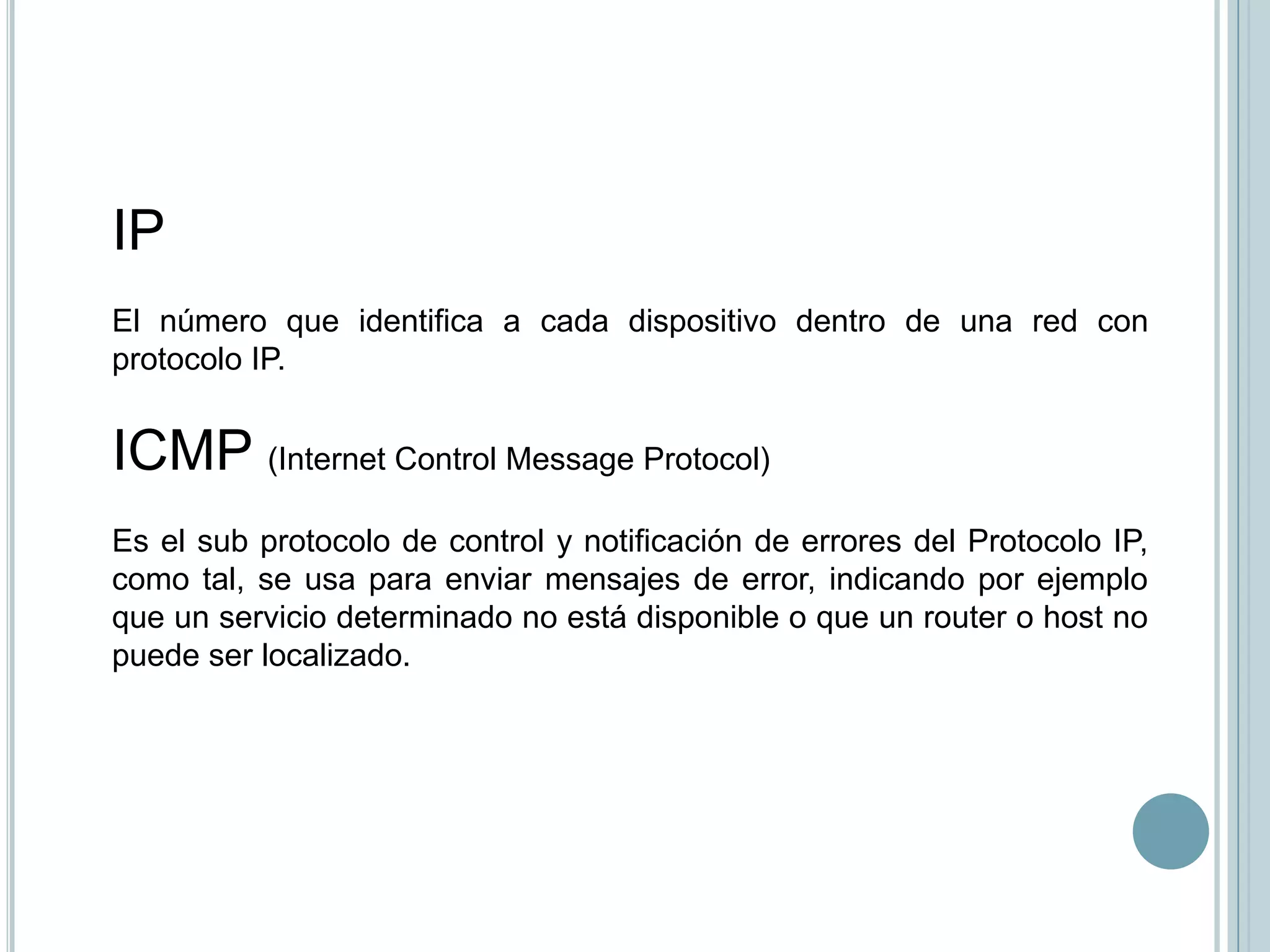 IP
El número que identifica a cada dispositivo dentro de una red con
protocolo IP.


ICMP (Internet Control Message Protocol)
Es el sub protocolo de control y notificación de errores del Protocolo IP,
como tal, se usa para enviar mensajes de error, indicando por ejemplo
que un servicio determinado no está disponible o que un router o host no
puede ser localizado.
 