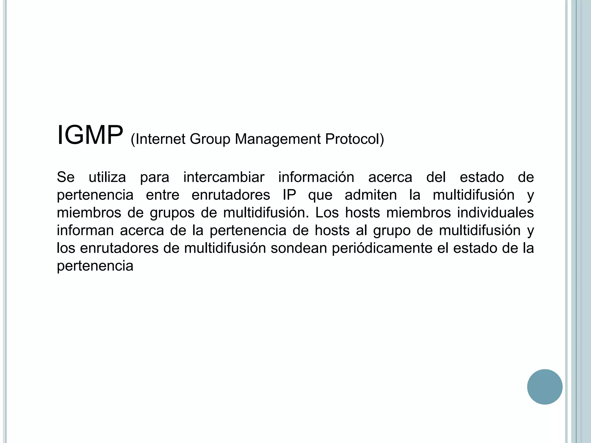IGMP (Internet Group Management Protocol)
Se utiliza para intercambiar información acerca del estado de
pertenencia entre enrutadores IP que admiten la multidifusión y
miembros de grupos de multidifusión. Los hosts miembros individuales
informan acerca de la pertenencia de hosts al grupo de multidifusión y
los enrutadores de multidifusión sondean periódicamente el estado de la
pertenencia
 