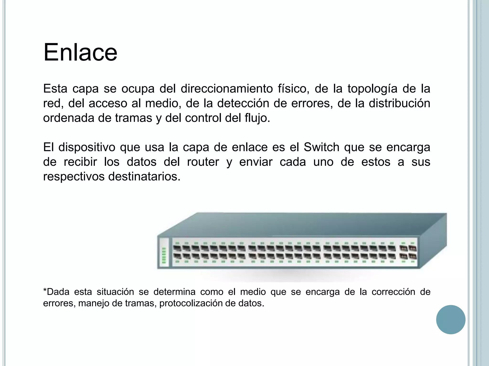 Enlace
Esta capa se ocupa del direccionamiento físico, de la topología de la
red, del acceso al medio, de la detección de errores, de la distribución
ordenada de tramas y del control del flujo.

El dispositivo que usa la capa de enlace es el Switch que se encarga
de recibir los datos del router y enviar cada uno de estos a sus
respectivos destinatarios.




*Dada esta situación se determina como el medio que se encarga de la corrección de
errores, manejo de tramas, protocolización de datos.
 