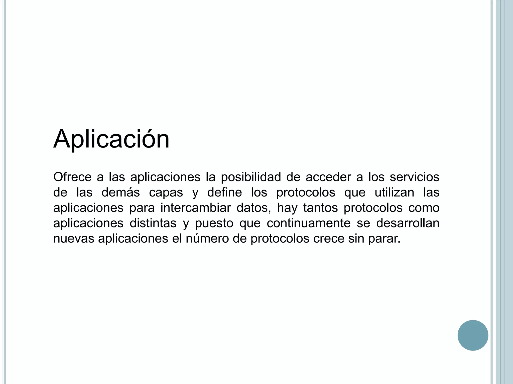 Aplicación
Ofrece a las aplicaciones la posibilidad de acceder a los servicios
de las demás capas y define los protocolos que utilizan las
aplicaciones para intercambiar datos, hay tantos protocolos como
aplicaciones distintas y puesto que continuamente se desarrollan
nuevas aplicaciones el número de protocolos crece sin parar.
 