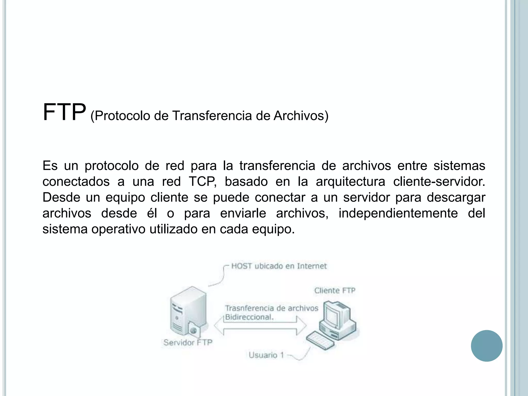 FTP (Protocolo de Transferencia de Archivos)

Es un protocolo de red para la transferencia de archivos entre sistemas
conectados a una red TCP, basado en la arquitectura cliente-servidor.
Desde un equipo cliente se puede conectar a un servidor para descargar
archivos desde él o para enviarle archivos, independientemente del
sistema operativo utilizado en cada equipo.
 