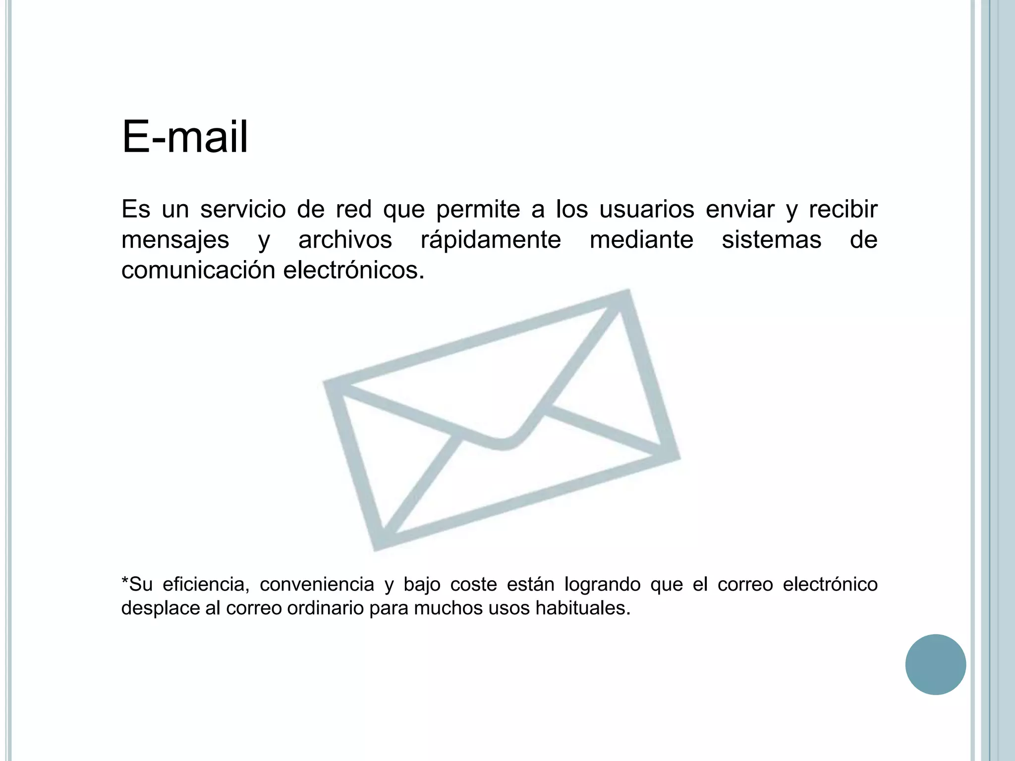 E-mail
Es un servicio de red que permite a los usuarios enviar y recibir
mensajes y archivos rápidamente mediante sistemas de
comunicación electrónicos.




*Su eficiencia, conveniencia y bajo coste están logrando que el correo electrónico
desplace al correo ordinario para muchos usos habituales.
 