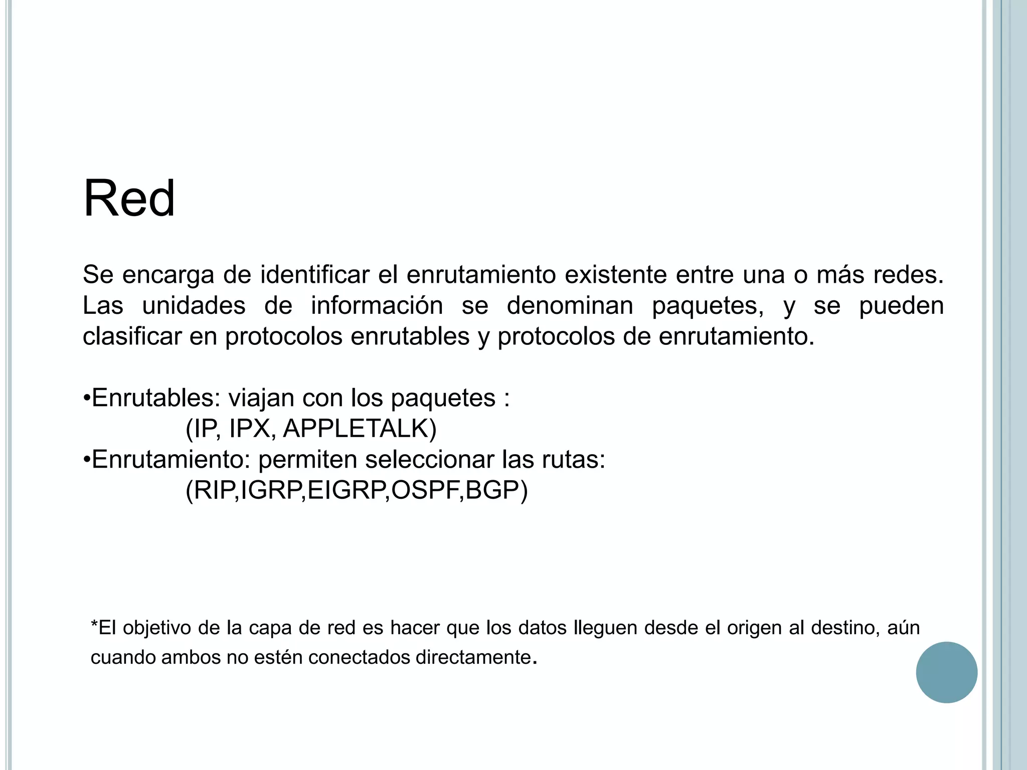 Red
Se encarga de identificar el enrutamiento existente entre una o más redes.
Las unidades de información se denominan paquetes, y se pueden
clasificar en protocolos enrutables y protocolos de enrutamiento.

•Enrutables: viajan con los paquetes :
         (IP, IPX, APPLETALK)
•Enrutamiento: permiten seleccionar las rutas:
         (RIP,IGRP,EIGRP,OSPF,BGP)




*El objetivo de la capa de red es hacer que los datos lleguen desde el origen al destino, aún
cuando ambos no estén conectados directamente.
 
