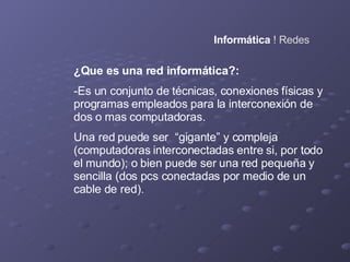 Informática  ! Redes ¿Que es una red informática?: -Es un conjunto de técnicas, conexiones físicas y programas empleados para la interconexión de dos o mas computadoras. Una red puede ser  “gigante” y compleja (computadoras interconectadas entre si, por todo el mundo); o bien puede ser una red pequeña y sencilla (dos pcs conectadas por medio de un cable de red). 