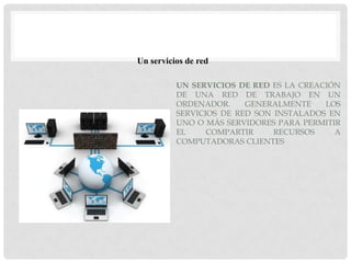 Un servicios de red

          UN SERVICIOS DE RED ES LA CREACIÓN
          DE UNA RED DE TRABAJO EN UN
          ORDENADOR.     GENERALMENTE    LOS
          SERVICIOS DE RED SON INSTALADOS EN
          UNO O MÁS SERVIDORES PARA PERMITIR
          EL     COMPARTIR     RECURSOS    A
          COMPUTADORAS CLIENTES
 