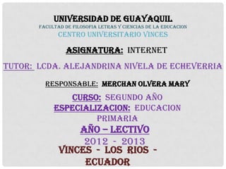 UNIVERSIDAD DE GUAYAQUIL
       FACULTAD DE FILOSOFIA LETRAS Y CIENCIAS DE LA EDUCACION
              CENTRO UNIVERSITARIO VINCES

                ASIGNATURA: INTERNET
TUTOR: LCDA. ALEJANDRINA NIVELA DE ECHEVERRIA
         RESPONSABLE: MERCHAN OLVERA MARY
               CURSO: SEGUNDO AÑO
            ESPECIALIZACION: EDUCACION
                     PRIMARIA
                  AÑO – LECTIVO
                   2012 - 2013
              VINCES - LOS RIOS -
                   ECUADOR
 