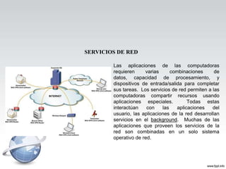 SERVICIOS DE RED

        Las aplicaciones de las computadoras
        requieren     varias      combinaciones      de
        datos, capacidad de procesamiento, y
        dispositivos de entrada/salida para completar
        sus tareas. Los servicios de red permiten a las
        computadoras compartir recursos usando
        aplicaciones especiales.          Todas estas
        interactúan    con    las    aplicaciones   del
        usuario, las aplicaciones de la red desarrollan
        servicios en el background. Muchas de las
        aplicaciones que proveen los servicios de la
        red son combinadas en un solo sistema
        operativo de red.
 