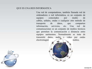 QUE ES UNA RED INFORMATICA
              Una red de computadoras, también llamada red de
              ordenadores o red informática, es un conjunto de
              equipos      conectados       por      medio    de
              cables, señales, ondas o cualquier otro método de
              transporte     de      datos,     que    comparten
              información, servicios, etc. Una red de
              comunicaciones es un conjunto de medios técnicos
              que permiten la comunicación a distancia entre
              equipos autónomos. Normalmente se trata de
              transmitir datos, audio y vídeo por ondas
              electromagnéticas a través de diversos medios.
 