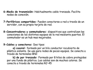 6-Medio de transmisión:  Habitualmente cable trenzado. Facilita nodos de conexión. 7-Periféricos compartidos:  Pueden conectarse a red a través de un servidor, con su propia tarjeta de red. 8-Concentradores y conmutadores:  dispositivos que centralizan las conexiones de los distintos equipos de la red mediante puertos. El conmutador es un hub mas mejorados. 9-Cables y conectores:  Dos tipos a) coaxial:  formado por un hilo conductor recubierto de plástico aislante. Se usa para redes de pocos equipos. Se conecta a través de terminales BNC b) de par trenzado:  Formado por 8 hilos de cobre protegidos por una funda de plástico. Los cables son de muchos colores. Se conecta a través de terminales RJ-45 