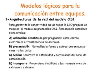 Modelos lógicos para la comunicación entre equipos. 1-Arquitecturas de la red del modelo OSI: Para garantiza la conectividad en las redes la ISO propuso un modelos, el modelo de protocolos OSI. Este modelo establece siete niveles: A) aplicación:  Constituido por programas, como correo electrónico o transferencia de archivos. B) presentación:  Normaliza la forma y estructura en que se muestra los datos. C) sesión:  Garantiza la estabilidad y continuidad del canal de comunicación. D) transporte:  Proporciona fiabilidad a las transmisiones de extremo a extremo. 