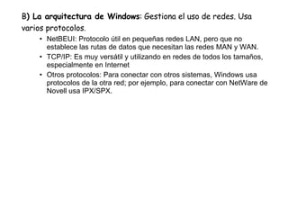 B ) La arquitectura de Windows :   Gestiona el uso de redes. Usa varios protocolos . NetBEUI: Protocolo útil en pequeñas redes LAN, pero que no establece las rutas de datos que necesitan las redes MAN y WAN. TCP/IP: Es muy versátil y utilizando en redes de todos los tamaños, especialmente en Internet Otros protocolos: Para conectar con otros sistemas, Windows usa protocolos de la otra red; por ejemplo, para conectar con NetWare de Novell usa IPX/SPX. 