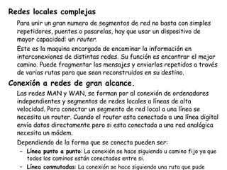 Redes locales complejas Para unir un gran numero de segmentos de red no basta con simples repetidores, puentes o pasarelas, hay que usar un dispositivo de mayor capacidad: un  router. Este es la maquina encargada de encaminar la información en interconexiones de distintas redes. Su función es encontrar el mejor camino. Puede fragmentar los mensajes y enviarlos repetidos a través de varias rutas para que sean reconstruidos en su destino. Conexión a redes de gran alcance. Las redes MAN y WAN, se forman por al conexión de ordenadores independientes y segmentos de redes locales a líneas de alta velocidad. Para conectar un segmento de red local a una línea se necesita un router. Cuando el router esta conectado a una línea digital envía datos directamente pero si esta conectada a una red analógica necesita un módem. Dependiendo de la forma que se conecta pueden ser: Línea punto a punto : La conexión se hace siguiendo u camino fijo ya que todos los caminos están conectados entre si. Línea conmutadas : La conexión se hace siguiendo una ruta que pude variar de una comunicación a otra. 