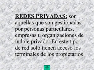 REDES PRIVADAS:   son aquellas que son gestionadas por personas particulares, empresas u organizaciones de índole privado. En este tipo de red sólo tienen acceso los terminales de los propietarios . 