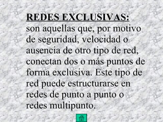 REDES EXCLUSIVAS:  son aquellas que, por motivo de seguridad, velocidad o ausencia de otro tipo de red, conectan dos o más puntos de forma exclusiva. Este tipo de red puede estructurarse en redes de punto a punto o redes multipunto. 