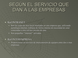 SEGÚN EL SERVICIO QUE DAN A LAS EMPRESAS Red INTRANET Son las redes de área local instaladas en una empresa que, utilizando tecnología internet, trabajan de forma interna sin necesidad de estar conectadas a otra red por encima de esta. Son pequeñas ‘’internet’’ privadas. Red INTEREMPRESA Proporcionan un servicio de interconexión de equipos entre dos o mas empresas. 