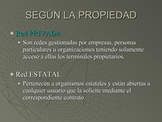 SEGÚN LA PROPIEDAD Red PRIVADA Son redes gestionadas por empresas, personas particulares u organizaciones teniendo solamente acceso a ellas los terminales propietarios. Red ESTATAL Pertenecen a organismos estatales y están abiertas a cualquier usuario que la solicite mediante el correspondiente contrato. 