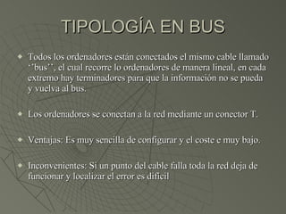 TIPOLOGÍA EN BUS Todos los ordenadores están conectados el mismo cable llamado ‘’bus’’, el cual recorre lo ordenadores de manera lineal, en cada extremo hay terminadores para que la información no se pueda y vuelva al bus. Los ordenadores se conectan a la red mediante un conector T. Ventajas: Es muy sencilla de configurar y el coste e muy bajo. Inconvenientes: Si un punto del cable falla toda la red deja de funcionar y localizar el error es difícil 