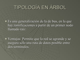 TIPOLOGÍA EN ÁRBOL Es una generalización de la de bus, en la que hay ramificaciones a partir de un primer nodo llamado raíz. Ventajas: Permite que la red se agrande y se asegura sólo una ruta de datos posible entre dos terminales. 