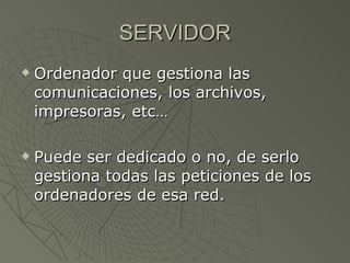 SERVIDOR Ordenador que gestiona las comunicaciones, los archivos, impresoras, etc… Puede ser dedicado o no, de serlo gestiona todas las peticiones de los ordenadores de esa red. 
