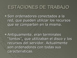 ESTACIONES DE TRABAJO Son ordenadores conectados a la red, que pueden utilizar los recursos que se comparten en la misma. Antiguamente, eran terminales ‘’tontos’’, que utilizaban el disco y los recursos del servidor. Actualmente son ordenadores con todas sus características. 