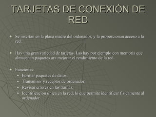 TARJETAS DE CONEXIÓN DE RED Se insertan en la placa madre del ordenador, y la proporcionan acceso a la red. Hay una gran variedad de tarjetas. Las hay por ejemplo con memoria que almacenan paquetes ara mejorar el rendimiento de la red. Funciones: Formar paquetes de datos. Transmisor y receptor de ordenador. Revisar errores en las tramas. Identificación única en la red, lo que permite identificar físicamente al ordenador. 