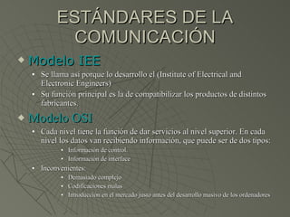 ESTÁNDARES DE LA COMUNICACIÓN Modelo IEE Se llama así porque lo desarrollo el (Institute of Electrical and Electronic Engineers) Su función principal es la de compatibilizar los productos de distintos fabricantes. Modelo OSI Cada nivel tiene la función de dar servicios al nivel superior. En cada nivel los datos van recibiendo información, que puede ser de dos tipos: Información de control. Información de interface Inconvenientes:  Demasiado complejo Codificaciones malas Introducción en el mercado justo antes del desarrollo masivo de los ordenadores 