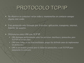 PROTOCOLO TCP/IP Su objetivo es conectar varias redes y mantenerlas en contacto aunque alguna este caída. Este protocolo esta formado por 4 niveles: aplicación, transporte, internet, Interfaz de usuario. Diferencias entre OSI con TCP/IP OSI distingue perfectamente entre los servicios, interfaces y protocolos, pero TCP/IP no es tan claro. OSI tiene fallos en sus funcionalidades, poque fue definido antes de implementar los protocolos. OSI es un modelo general pero le fallan los protocolos, y con TCP/IP pasa justamente lo contrario. 