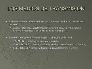 LOS MEDIOS DE TRANSMISIÓN La información puede transmitirse por diferentes medios de transmisión, que son: Guiados (las ondas electromagnéticas son dirigidas por un cambio físico) o no guiados ( las ondas no están contenidas). También se pueden diferenciar según su dirección de la señal: SIMPLEX (la señal va en una sola dirección) HALF-DUPLEX (ambas estaciones pueden transmitir pero no los dos) FULL-DUPLEX (ambas estaciones pueden transmitir a la vez ) 