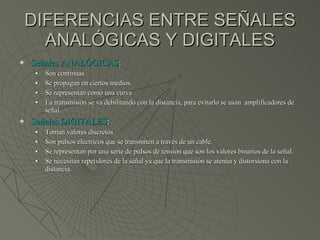 DIFERENCIAS ENTRE SEÑALES ANALÓGICAS Y DIGITALES Señales ANALÓGICAS : Son continuas Se propagan en ciertos medios. Se representan como una curva La transmisión se va debilitando con la distancia, para evitarlo se usan  amplificadores de señal. Señales DIGITALES : Toman valores discretos Son pulsos eléctricos que se transmiten a través de un cable. Se representan por una serie de pulsos de tensión que son los valores binarios de la señal. Se necesitan repetidores de la señal ya que la transmisión se atenúa y distorsiona con la distancia. 