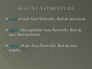 SEGÚN LA COBERTURA LAN  (Local Area Network). Red de área local. MAN  (Metropolitan Area Network). Red de área Metropolitana. WAN  (Wide Area Network). Red de área amplia. 