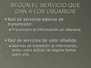 SEGÚN EL SERVICIO QUE DAN A LOS USUARIOS Red de servicios básicos de transmisión. Transmiten la información sin alterarla. Red de servicios de valor añadido. Además de transmitir la información, estas redes actúan de alguna forma sobre ella. 