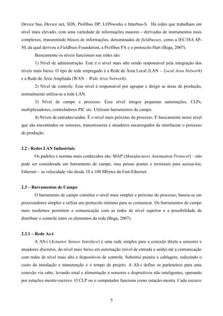 Device bus, Device net, SDS, Profibus DP, LONworks e Interbus-S. Há redes que trabalham em
nível mais elevado, com uma variedade de informações maiores - derivadas de instrumentos mais
complexos, transmitindo blocos de informações, denominadas de fieldbusses, como a IEC/ISA SP-
50, da qual derivou a Fieldbuss Foundation, a Profibus PA e o protocolo Hart (Bega, 2007).
Basicamente os níveis funcionais nas redes são:
1) Nível de administração. Este é o nível mais alto sendo responsável pela integração dos
níveis mais baixo. O tipo de rede empregado é a Rede de Área Local (LAN – Local Area Network)
e a Rede de Área Ampliada (WAN – Wide Area Network).
2) Nível de controle. Esse nível é responsável por agrupar e dirigir as áreas de produção,
normalmente utiliza-se a rede LAN.
3) Nível de campo e processo. Esse nível integra pequenas automações, CLPs,
multiplexadores, controladores PIC etc. Utilizam barramentos de campo.
4) Níveis de entradas/saídas. É o nível mais próximo do processo. É basicamente nesse nível
que são encontrados os sensores, transmissores e atuadores encarregados de interfacear o processo
de produção.
2.2 - Redes LAN Industriais
Os padrões e normas mais conhecidos são: MAP (Manufactures Automation Protocol) – não
pode ser considerada um barramento de campo, mas possui pontes e terminais para acessa-los;
Ethernet – as velocidade vão desde 10 a 100 Mbytes da Fast-Ethernet.
2.3 – Barramentos de Campo
O barramento de campo constitui o nível mais simples e próximo do processo; baseia-se em
processadores simples e utiliza um protocolo mínimo para se comunicar. Os barramentos de campo
mais modernos permitem a comunicação com as redes de nível superior e a possibilidade de
distribuir o controle entre os elementos da rede (Bega, 2007).
2.3.1 – Rede As-i
A AS-i (Actuator Sensor Interface) é uma rede simples para a conexão direta a sensores e
atuadores discretos, do nível mais baixo em automação (nível de entrada e saída) até a comunicação
com redes de nível mais alto e dispositivos de controle. Substitui painéis e cablagem, reduzindo o
custo da instalação e manutenção e o tempo de projeto. A AS-i define os parâmetros para uma
conexão via cabo, levando sinal e alimentação a sensores e dispositivos não inteligentes, operando
por estações mestre-escravo. O CLP ou o computador funciona como estação-mestra. Cada escravo
5
 