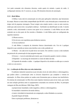 As-i pode comandar oito elementos discretos, sendo quatro de entrada e quatro de saída. A
configuração máxima é de 31 escravos, ou seja, 248 elementos discretos de automação.
2.3.2 – Rede Bitbus
A Bitbus é uma rede de comunicação em série para aplicações industriais, tipo barramento
de campo. Baseia-se numa linha compartilhada tipo RS-485 e está otimizada para a transmissão em
tempo real de pequenas mensagens. Possui sempre uma estação mestra e uma ou mais escravas,
sendo que cada escrava tem o seu próprio endereço – facilitando sua identificação na rede. A mestra
controla a rede, selecionando a escrava com quem vai se comunicar. A rede Bitbus usa um cabo
contendo um ou dois pares de fios torcidos e blindados. A rede Bitbus pode ser configurada das
seguintes maneiras:
1) Mestre-escravo;
2) Em árvores com repetidoras para distâncias maiores;
3) Árvore multinível.
A rede Bitbus é composta de elementos básicos denominados nós. Um nó é qualquer
dispositivo que contenha ao menos uma interface com a rede, podendo ser:
1) Mestre – em cada nível só pode haver um mestre. Ele controla o acesso a rede mediante
um protocolo de comunicação do tipo pergunta-resposta;
2) Escravo – é um nó controlado pelo mestre, que só transmite quando o mestre o chama;
3) Repetidor - se encarrega de retransmitir os sinais de dados da rede;
4) Expansão de entradas e saídas – é qualquer dispositivo de entrada ou saída que se conecta
a rede ou a um escravo.
2.4 – A utilização da fibra ótica em redes industriais.
O ambiente industrial caracteriza-se por elevados níveis de ruído elétrico e eletromagnético,
que podem afetar a comunicação entre os diversos dispositivos que compõem o sistema de
automação. As fibras óticas podem ser usadas como ferramentas para se atenuar essa interferência.
Os sistemas de comunicação via fibra ótica usam impulsos luminosos para enviar sinais, que resulta
em uma isolação galvânica entre os equipamentos conectados nos extremos da fibra. As principais
vantagens da fibra são (Bolzani, 2004; Bega, 2007):
a) proporcionar imunidade a ruído magnético, elétrico e eletromagnético;
b) imunidade a transitórios de tensão elétrica;
c) maior velocidade de transmissão em comparação a cabos blindados ou coaxiais;
d) grande largura de banda.
Entre os principais problemas, destacam-se:
6
 