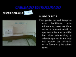CABLEADO ESTRUCURADO DESCRIPCION AULA PUNTO DE RED 2 Este punto de red tampoco esta habilitado, esta etiquetado, pero no tiene acceso a Internet debido a que los cables aquí también han sido adulterados; y además que están en muy mal estado. Las canaletas están forzadas y los cables rotos. BA – DATOS - 5 