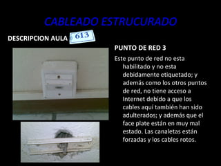 CABLEADO ESTRUCURADO DESCRIPCION AULA PUNTO DE RED 3 Este punto de red no esta habilitado y no esta debidamente etiquetado; y además como los otros puntos de red, no tiene acceso a Internet debido a que los cables aquí también han sido adulterados; y además que el face plate están en muy mal estado. Las canaletas están forzadas y los cables rotos. 