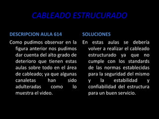 CABLEADO ESTRUCURADO DESCRIPCION AULA 614 Como pudimos observar en la figura anterior nos pudimos dar cuenta del alto grado de deterioro que tienen estas aulas sobre todo en el área de cableado; ya que algunas canaletas han sido adulteradas como lo muestra el video. SOLUCIONES En estas aulas se debería volver a realizar el cableado estructurado ya que no cumple con los standards de las normas establecidas para la seguridad del mismo y la estabilidad y confiabilidad del estructura para un buen servicio. 