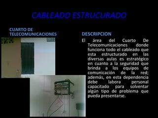 CABLEADO ESTRUCURADO CUARTO DE TELECOMUNICACIONES DESCRIPCION El área del Cuarto De Telecomunicaciones donde funciona todo el cableado que esta estructurado en las diversas aulas es estratégico en cuanto a la seguridad que brinda a los equipos de comunicación de la red; además, en esta dependencia debe labora personal capacitado para solventar algún tipo de problema que pueda presentarse. 