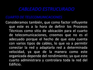 CABLEADO ESTRUCURADO CUARTO DE TELECOMUNICACIONES Consideramos también, que como factor influyente que este es a la hora de definir los Procesos Técnicos como sitio de ubicación para el cuarto de telecomunicaciones, creemos que no es el adecuado porque el hecho de que esta cuenta con varios tipos de cables, lo que va a permitir conectar la red y adaptarla red a determinada velocidad, ya que de la manera como este organizada depende del rendimiento; ya que este cuarto administrara y controlara toda la red del Edificio. 