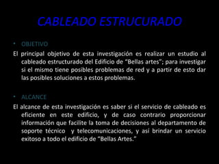 CABLEADO ESTRUCURADO OBJETIVO El principal objetivo de esta investigación es realizar un estudio al cableado estructurado del Edificio de “Bellas artes”; para investigar si el mismo tiene posibles problemas de red y a partir de esto dar las posibles soluciones a estos problemas. ALCANCE El alcance de esta investigación es saber si el servicio de cableado es eficiente en este edificio, y de caso contrario proporcionar información que facilite la toma de decisiones al departamento de soporte técnico  y telecomunicaciones, y así brindar un servicio exitoso a todo el edificio de “Bellas Artes.” 