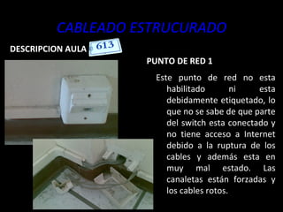 CABLEADO ESTRUCURADO DESCRIPCION AULA  PUNTO DE RED 1 Este punto de red no esta habilitado ni esta debidamente etiquetado, lo que no se sabe de que parte del switch esta conectado y no tiene acceso a Internet debido a la ruptura de los cables y además esta en muy mal estado. Las canaletas están forzadas y los cables rotos. 