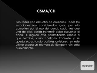 CSMA/CD

Son redes con escucha de colisiones. Todas las
estaciones son consideradas igual, por ello
compiten por el uso del canal, cada vez que
una de ellas desea transmitir debe escuchar el
canal, si alguien está transmitiendo espera a
que termine, caso contrario transmite y se
queda escuchando posibles colisiones, en este
último espera un intervalo de tiempo y reintenta
nuevamente.




                                                   Regresar
 