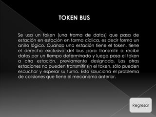 TOKEN BUS

Se usa un token (una trama de datos) que pasa de
estación en estación en forma cíclica, es decir forma un
anillo lógico. Cuando una estación tiene el token, tiene
el derecho exclusivo del bus para transmitir o recibir
datos por un tiempo determinado y luego pasa el token
a otra estación, previamente designada. Las otras
estaciones no pueden transmitir sin el token, sólo pueden
escuchar y esperar su turno. Esto soluciona el problema
de colisiones que tiene el mecanismo anterior.




                                                     Regresar
 
