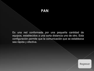PAN




Es una red conformada por una pequeña cantidad de
equipos, establecidos a una corta distancia uno de otro. Esta
configuración permite que la comunicación que se establezca
sea rápida y efectiva.




                                                         Regresar
 